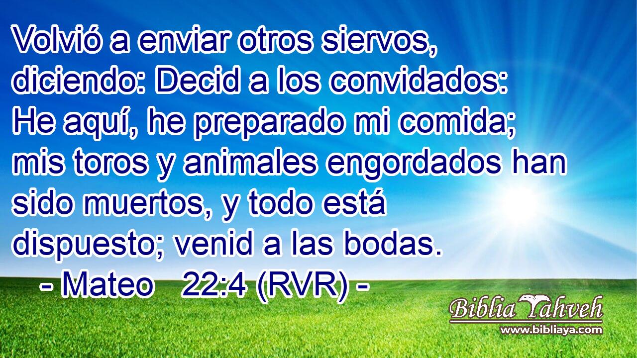 Volvió a enviar otros siervos, diciendo: Decid a los convidados: He aquí, he preparado mi comida; mis toros y animales engordados han sido muertos, y todo está dispuesto; venid a las bodas.