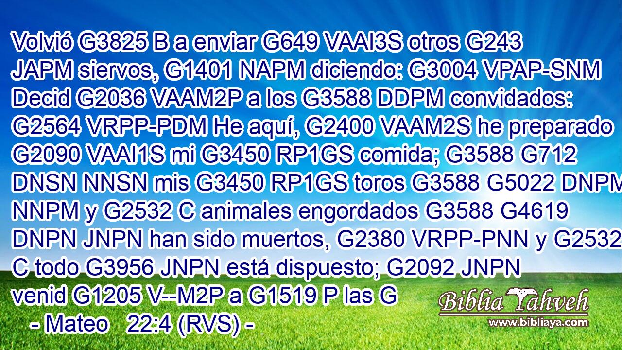 Volvió G3825 B a enviar G649 VAAI3S otros G243 JAPM siervos, G1401 NAPM diciendo: G3004 VPAP-SNM Decid G2036 VAAM2P a los G3588 DDPM convidados: G2564 VRPP-PDM He aquí, G2400 VAAM2S he preparado G2090 VAAI1S mi G3450 RP1GS comida; G3588 G712 DNSN NNSN mis G3450 RP1GS toros G3588 G5022 DNPM NNPM y G2532 C animales engordados G3588 G4619 DNPN JNPN han sido muertos, G2380 VRPP-PNN y G2532 C todo G3956 JNPN está dispuesto; G2092 JNPN venid G1205 V--M2P a G1519 P las G
