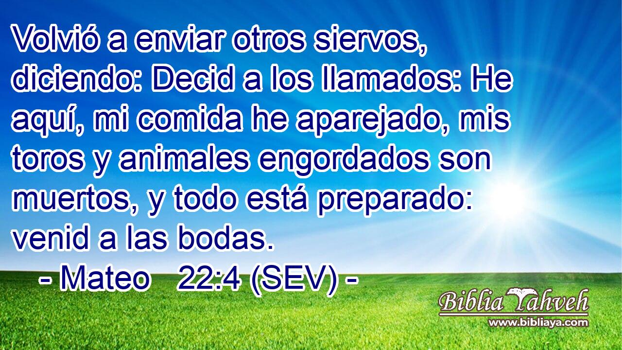 Volvió a enviar otros siervos, diciendo: Decid a los llamados: He aquí, mi comida he aparejado, mis toros y animales engordados son muertos, y todo está preparado: venid a las bodas.