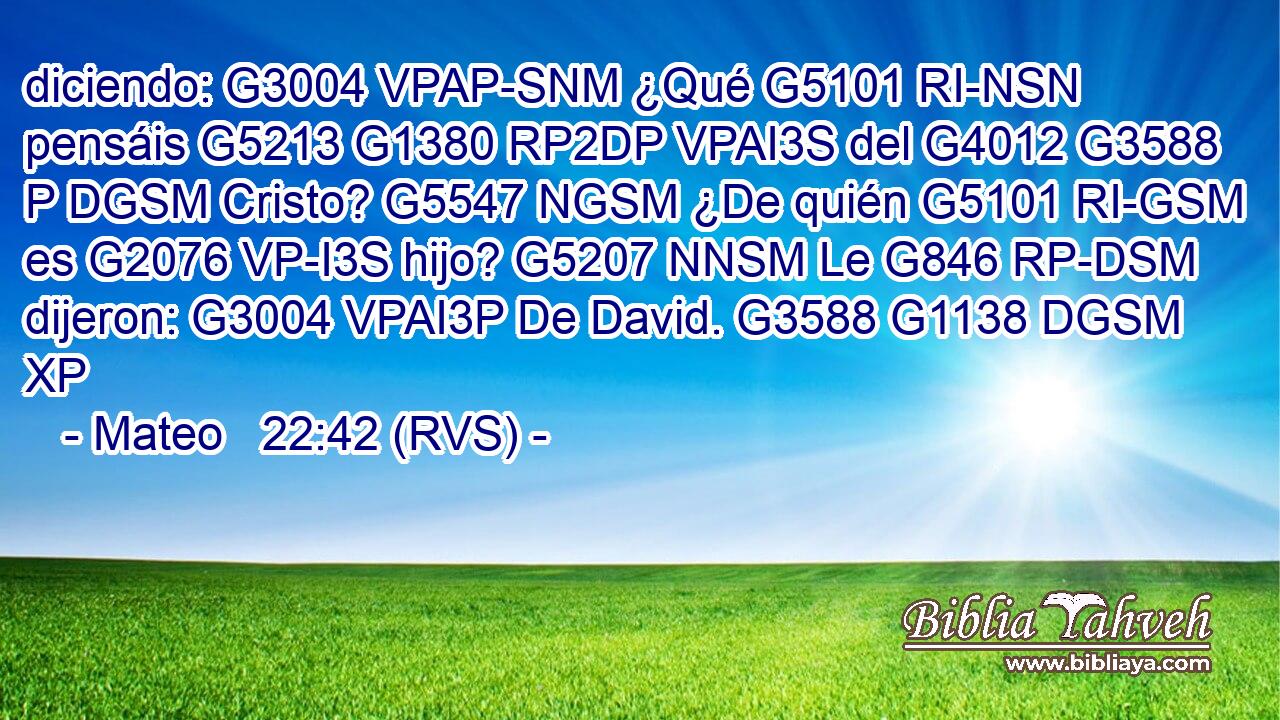 diciendo: G3004 VPAP-SNM ¿Qué G5101 RI-NSN pensáis G5213 G1380 RP2DP VPAI3S del G4012 G3588 P DGSM Cristo? G5547 NGSM ¿De quién G5101 RI-GSM es G2076 VP-I3S hijo? G5207 NNSM Le G846 RP-DSM dijeron: G3004 VPAI3P De David. G3588 G1138 DGSM XP 
