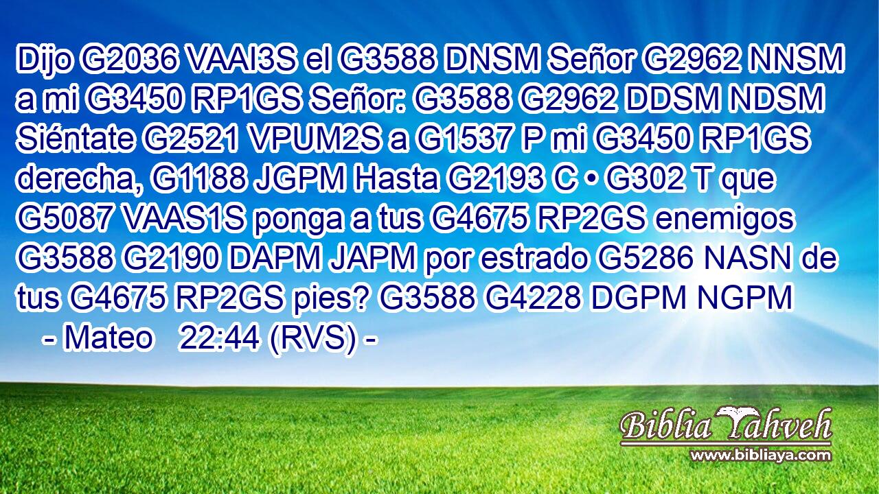 Dijo G2036 VAAI3S el G3588 DNSM Señor G2962 NNSM a mi G3450 RP1GS Señor: G3588 G2962 DDSM NDSM Siéntate G2521 VPUM2S a G1537 P mi G3450 RP1GS derecha, G1188 JGPM Hasta G2193 C • G302 T que G5087 VAAS1S ponga a tus G4675 RP2GS enemigos G3588 G2190 DAPM JAPM por estrado G5286 NASN de tus G4675 RP2GS pies? G3588 G4228 DGPM NGPM 