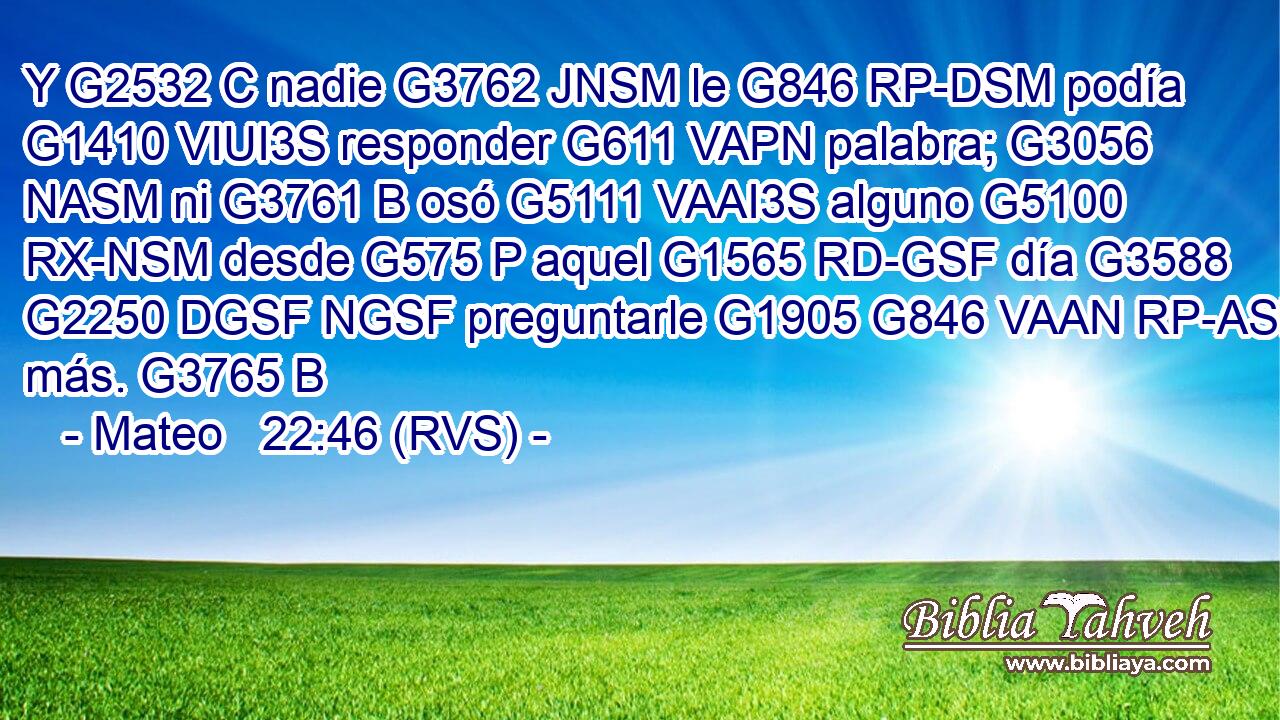 Y G2532 C nadie G3762 JNSM le G846 RP-DSM podía G1410 VIUI3S responder G611 VAPN palabra; G3056 NASM ni G3761 B osó G5111 VAAI3S alguno G5100 RX-NSM desde G575 P aquel G1565 RD-GSF día G3588 G2250 DGSF NGSF preguntarle G1905 G846 VAAN RP-ASM más. G3765 B 