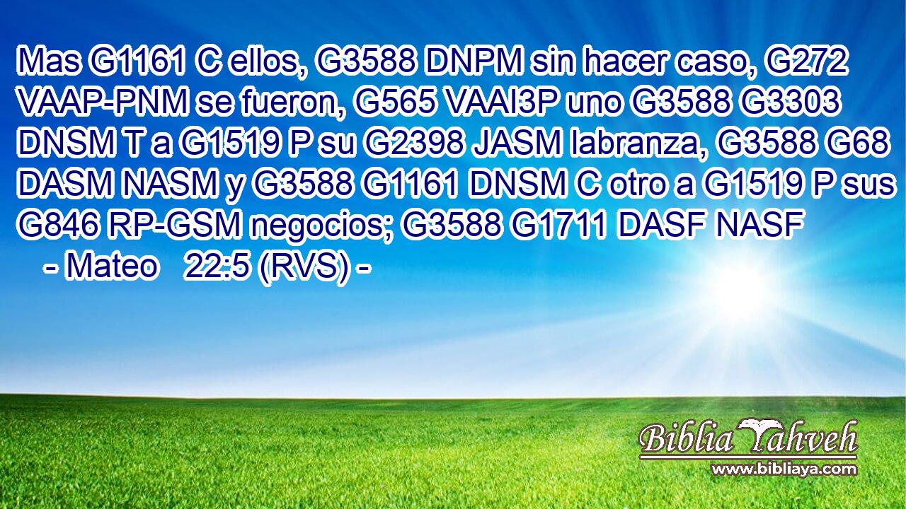 Mas G1161 C ellos, G3588 DNPM sin hacer caso, G272 VAAP-PNM se fueron, G565 VAAI3P uno G3588 G3303 DNSM T a G1519 P su G2398 JASM labranza, G3588 G68 DASM NASM y G3588 G1161 DNSM C otro a G1519 P sus G846 RP-GSM negocios; G3588 G1711 DASF NASF 