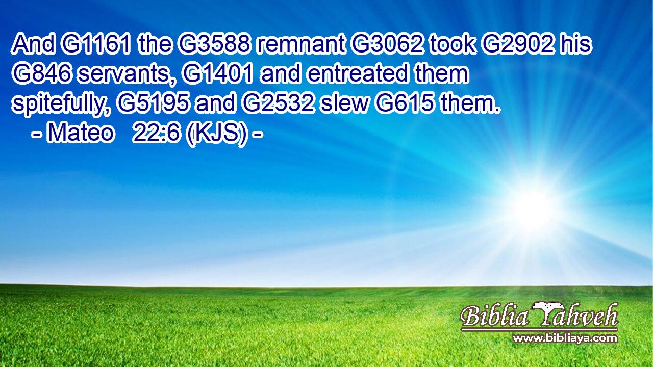 And G1161 the G3588 remnant G3062 took G2902 his G846 servants, G1401 and entreated them spitefully, G5195 and G2532 slew G615 them.