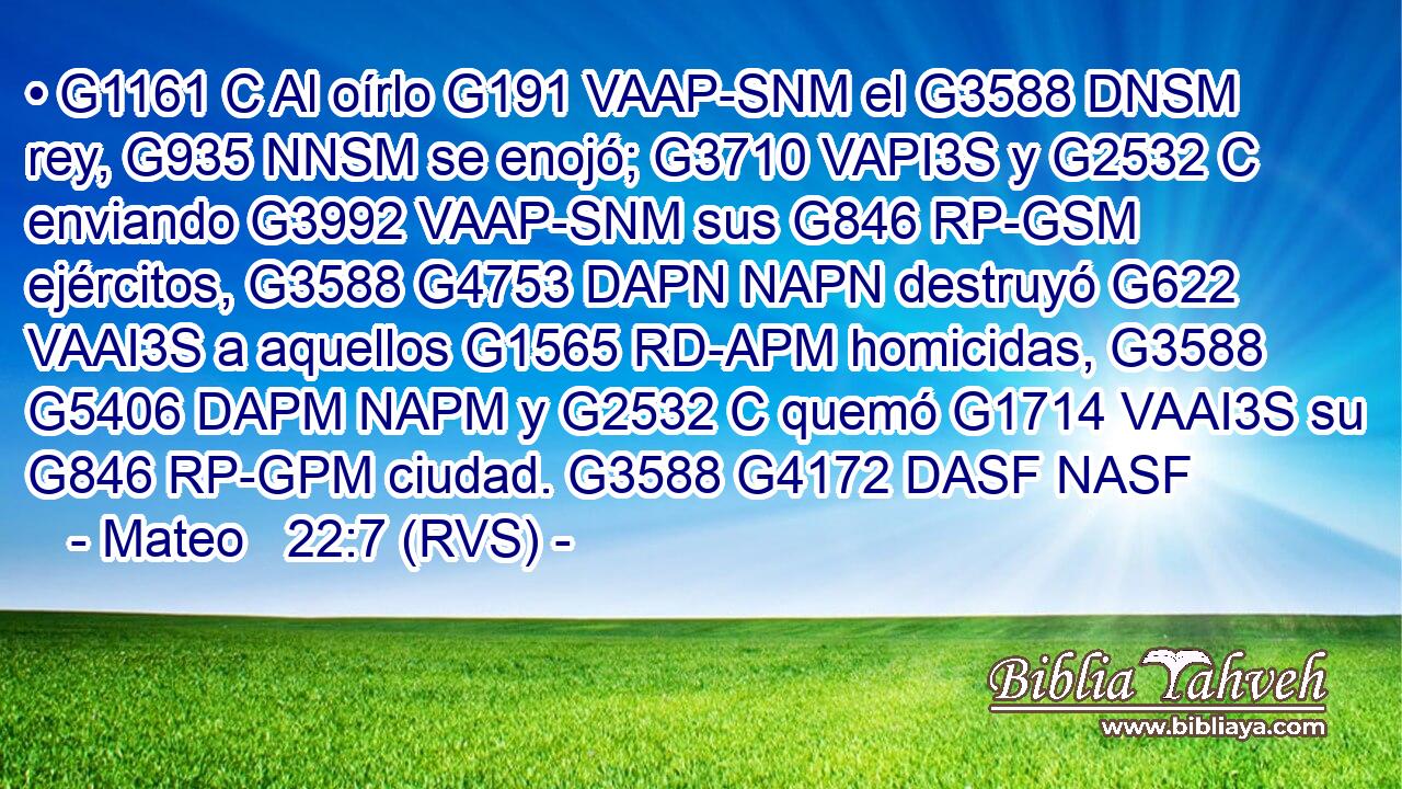 • G1161 C Al oírlo G191 VAAP-SNM el G3588 DNSM rey, G935 NNSM se enojó; G3710 VAPI3S y G2532 C enviando G3992 VAAP-SNM sus G846 RP-GSM ejércitos, G3588 G4753 DAPN NAPN destruyó G622 VAAI3S a aquellos G1565 RD-APM homicidas, G3588 G5406 DAPM NAPM y G2532 C quemó G1714 VAAI3S su G846 RP-GPM ciudad. G3588 G4172 DASF NASF 