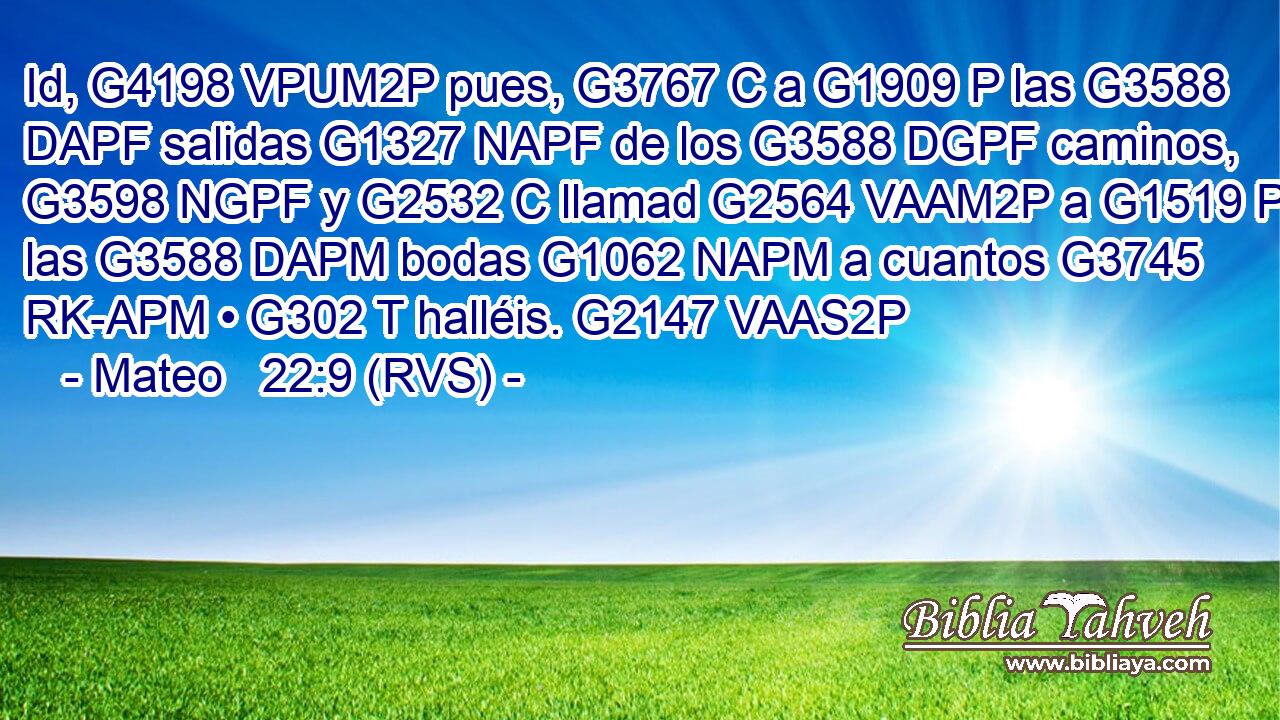 Id, G4198 VPUM2P pues, G3767 C a G1909 P las G3588 DAPF salidas G1327 NAPF de los G3588 DGPF caminos, G3598 NGPF y G2532 C llamad G2564 VAAM2P a G1519 P las G3588 DAPM bodas G1062 NAPM a cuantos G3745 RK-APM • G302 T halléis. G2147 VAAS2P 