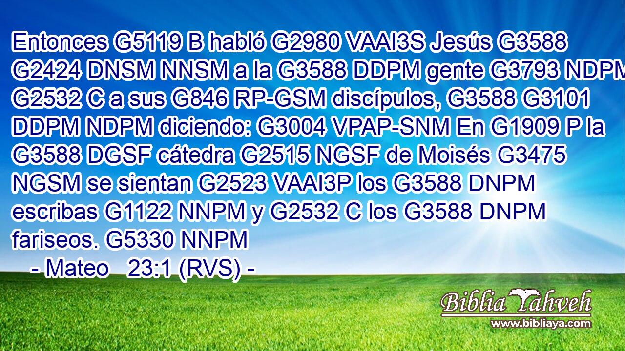 Entonces G5119 B habló G2980 VAAI3S Jesús G3588 G2424 DNSM NNSM a la G3588 DDPM gente G3793 NDPM y G2532 C a sus G846 RP-GSM discípulos, G3588 G3101 DDPM NDPM diciendo: G3004 VPAP-SNM En G1909 P la G3588 DGSF cátedra G2515 NGSF de Moisés G3475 NGSM se sientan G2523 VAAI3P los G3588 DNPM escribas G1122 NNPM y G2532 C los G3588 DNPM fariseos. G5330 NNPM 