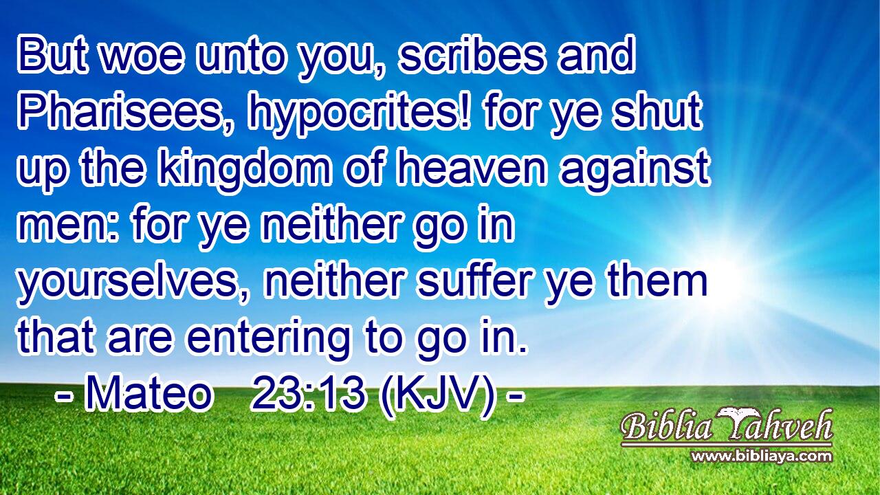 But woe unto you, scribes and Pharisees, hypocrites! for ye shut up the kingdom of heaven against men: for ye neither go in yourselves, neither suffer ye them that are entering to go in.