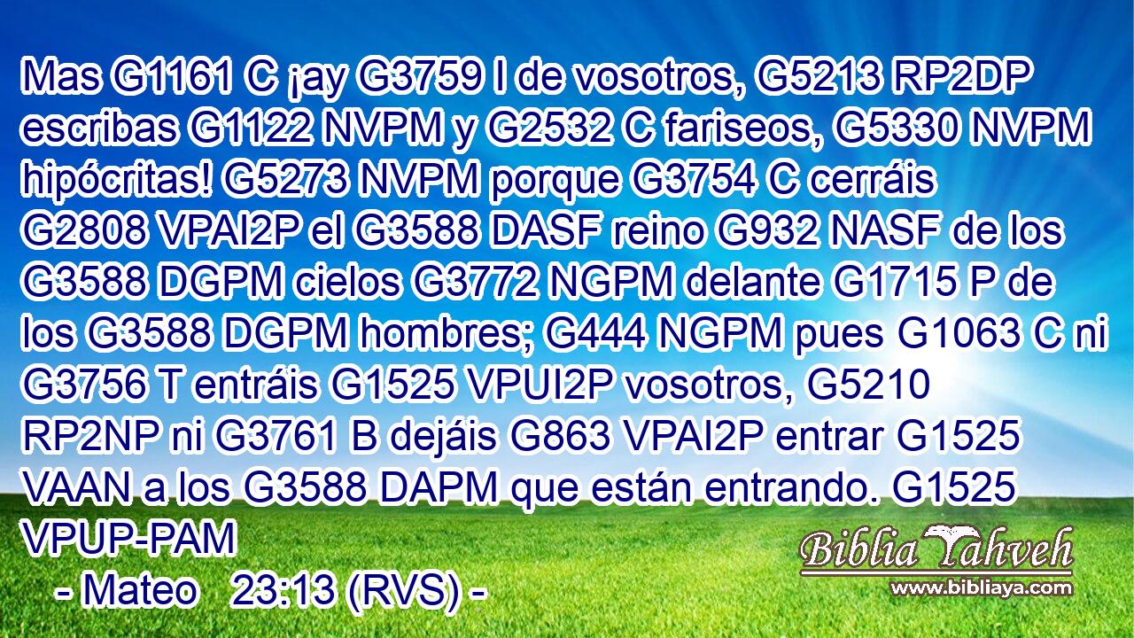 Mas G1161 C ¡ay G3759 I de vosotros, G5213 RP2DP escribas G1122 NVPM y G2532 C fariseos, G5330 NVPM hipócritas! G5273 NVPM porque G3754 C cerráis G2808 VPAI2P el G3588 DASF reino G932 NASF de los G3588 DGPM cielos G3772 NGPM delante G1715 P de los G3588 DGPM hombres; G444 NGPM pues G1063 C ni G3756 T entráis G1525 VPUI2P vosotros, G5210 RP2NP ni G3761 B dejáis G863 VPAI2P entrar G1525 VAAN a los G3588 DAPM que están entrando. G1525 VPUP-PAM 