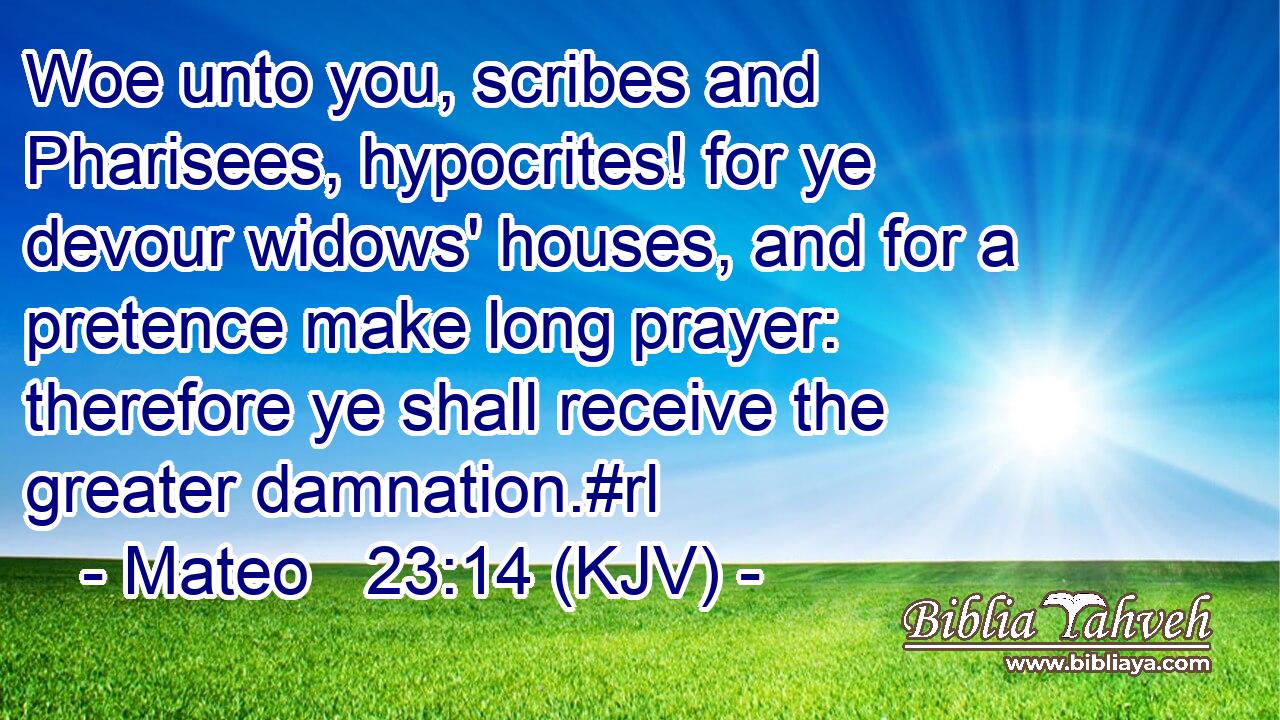 Woe unto you, scribes and Pharisees, hypocrites! for ye devour widows' houses, and for a pretence make long prayer: therefore ye shall receive the greater damnation.#rl