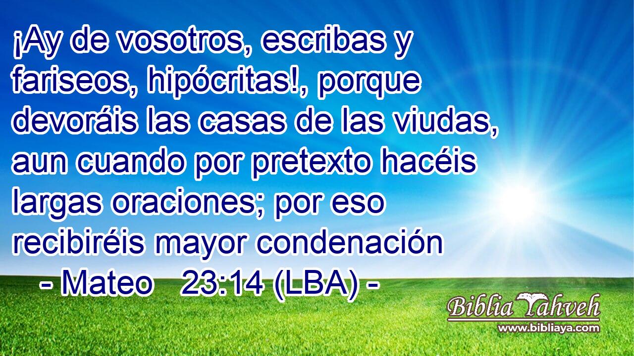 ¡Ay de vosotros, escribas y fariseos, hipócritas!, porque devoráis las casas de las viudas, aun cuando por pretexto hacéis largas oraciones; por eso recibiréis mayor condenación