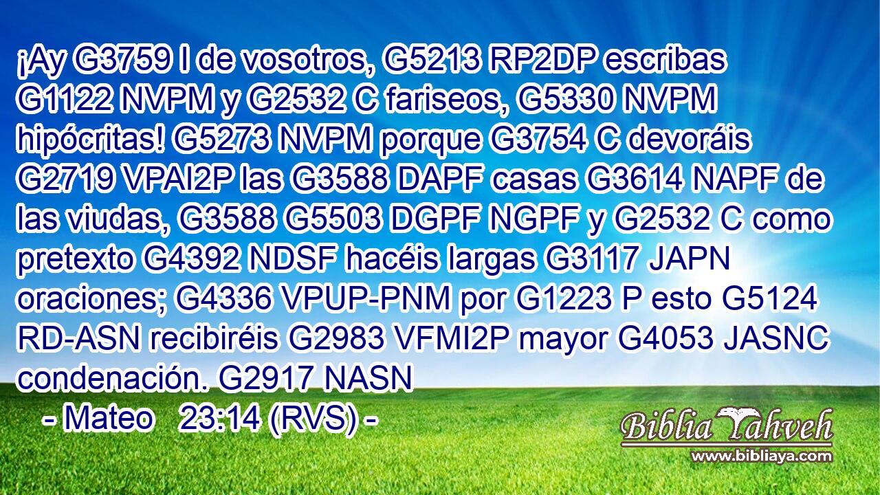 ¡Ay G3759 I de vosotros, G5213 RP2DP escribas G1122 NVPM y G2532 C fariseos, G5330 NVPM hipócritas! G5273 NVPM porque G3754 C devoráis G2719 VPAI2P las G3588 DAPF casas G3614 NAPF de las viudas, G3588 G5503 DGPF NGPF y G2532 C como pretexto G4392 NDSF hacéis largas G3117 JAPN oraciones; G4336 VPUP-PNM por G1223 P esto G5124 RD-ASN recibiréis G2983 VFMI2P mayor G4053 JASNC condenación. G2917 NASN 