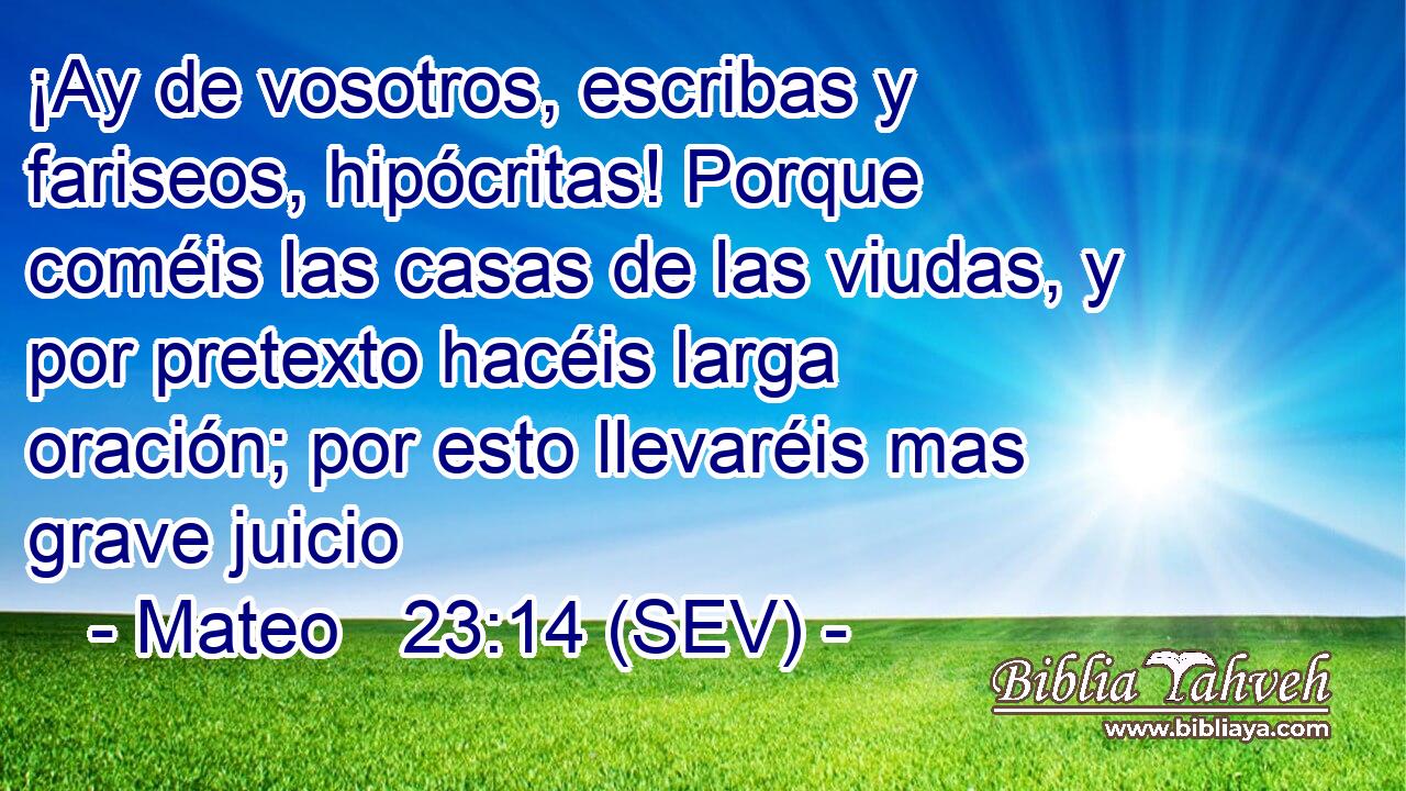 ¡Ay de vosotros, escribas y fariseos, hipócritas! Porque coméis las casas de las viudas, y por pretexto hacéis larga oración; por esto llevaréis mas grave juicio