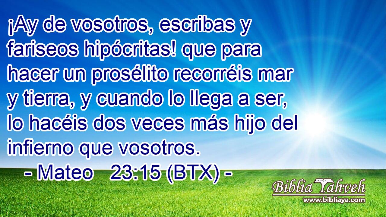 ¡Ay de vosotros, escribas y fariseos hipócritas! que para hacer un prosélito recorréis mar y tierra, y cuando lo llega a ser, lo hacéis dos veces más hijo del infierno que vosotros.