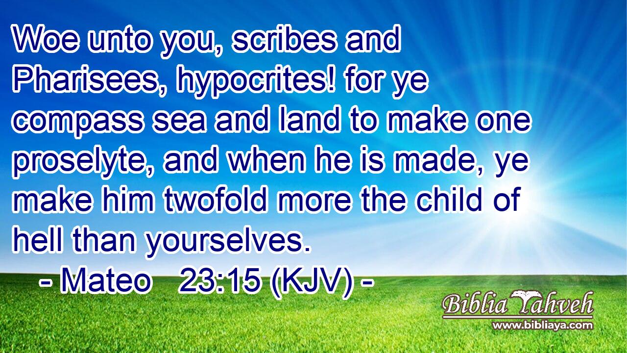 Woe unto you, scribes and Pharisees, hypocrites! for ye compass sea and land to make one proselyte, and when he is made, ye make him twofold more the child of hell than yourselves.