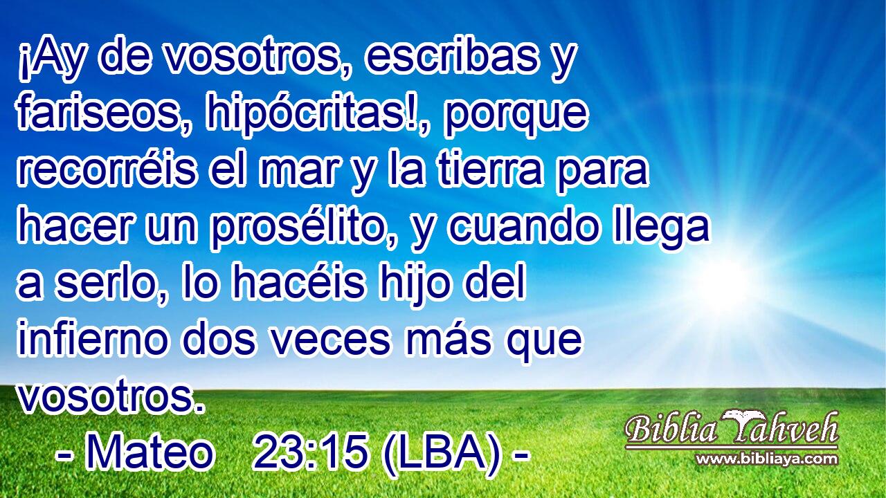 ¡Ay de vosotros, escribas y fariseos, hipócritas!, porque recorréis el mar y la tierra para hacer un prosélito, y cuando llega a serlo, lo hacéis hijo del infierno dos veces más que vosotros.
