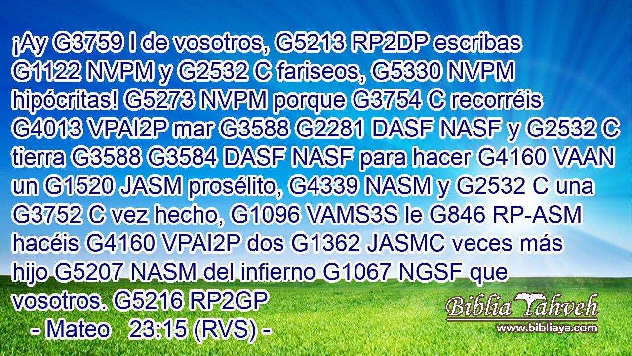 ¡Ay G3759 I de vosotros, G5213 RP2DP escribas G1122 NVPM y G2532 C fariseos, G5330 NVPM hipócritas! G5273 NVPM porque G3754 C recorréis G4013 VPAI2P mar G3588 G2281 DASF NASF y G2532 C tierra G3588 G3584 DASF NASF para hacer G4160 VAAN un G1520 JASM prosélito, G4339 NASM y G2532 C una G3752 C vez hecho, G1096 VAMS3S le G846 RP-ASM hacéis G4160 VPAI2P dos G1362 JASMC veces más hijo G5207 NASM del infierno G1067 NGSF que vosotros. G5216 RP2GP 