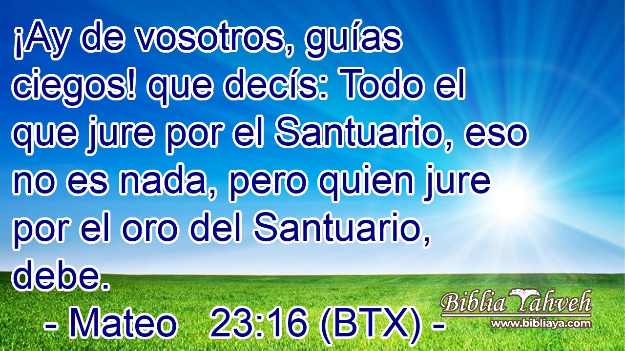 ¡Ay de vosotros, guías ciegos! que decís: Todo el que jure por el Santuario, eso no es nada, pero quien jure por el oro del Santuario, debe.