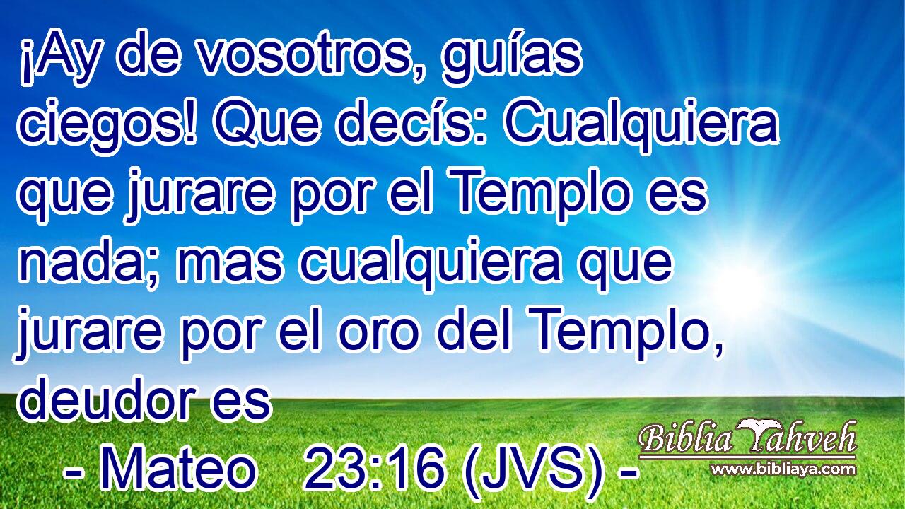 ¡Ay de vosotros, guías ciegos! Que decís: Cualquiera que jurare por el Templo es nada; mas cualquiera que jurare por el oro del Templo, deudor es