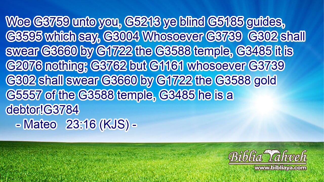 Woe G3759 unto you, G5213 ye blind G5185 guides, G3595 which say, G3004 Whosoever G3739  G302 shall swear G3660 by G1722 the G3588 temple, G3485 it is G2076 nothing; G3762 but G1161 whosoever G3739  G302 shall swear G3660 by G1722 the G3588 gold G5557 of the G3588 temple, G3485 he is a debtor!G3784