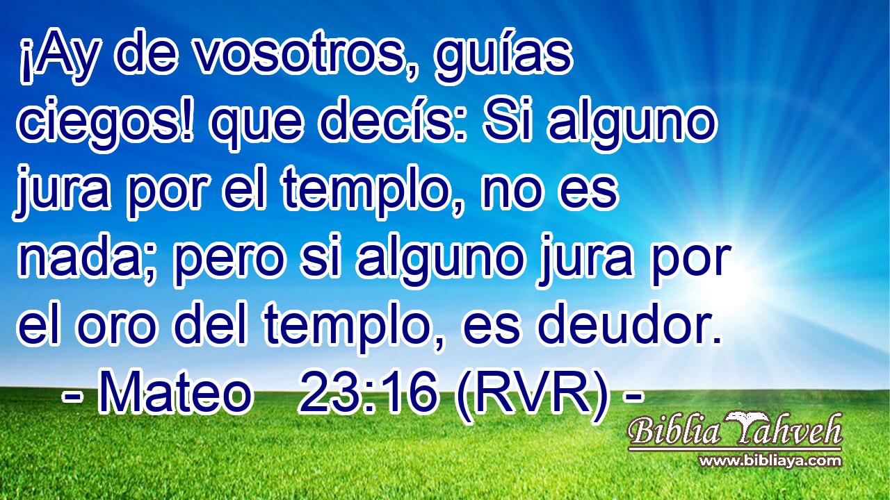 ¡Ay de vosotros, guías ciegos! que decís: Si alguno jura por el templo, no es nada; pero si alguno jura por el oro del templo, es deudor.