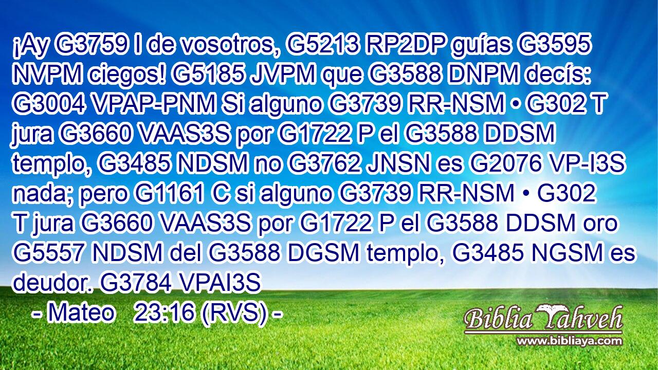 ¡Ay G3759 I de vosotros, G5213 RP2DP guías G3595 NVPM ciegos! G5185 JVPM que G3588 DNPM decís: G3004 VPAP-PNM Si alguno G3739 RR-NSM • G302 T jura G3660 VAAS3S por G1722 P el G3588 DDSM templo, G3485 NDSM no G3762 JNSN es G2076 VP-I3S nada; pero G1161 C si alguno G3739 RR-NSM • G302 T jura G3660 VAAS3S por G1722 P el G3588 DDSM oro G5557 NDSM del G3588 DGSM templo, G3485 NGSM es deudor. G3784 VPAI3S 
