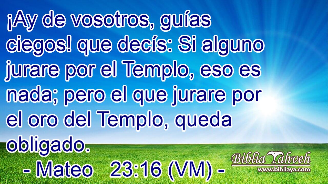  ¡Ay de vosotros, guías ciegos! que decís: Si alguno jurare por el Templo, eso es nada; pero el que jurare por el oro del Templo, queda obligado. 