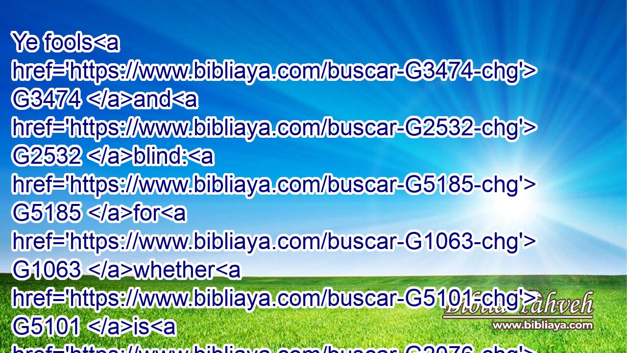 Ye fools G3474 and G2532 blind: G5185 for G1063 whether G5101 is G2076 greater, G3187 the G3588 gold, G5557 or G2228 the G3588 temple G3485 that sanctifieth G37 the G3588 gold?G5557