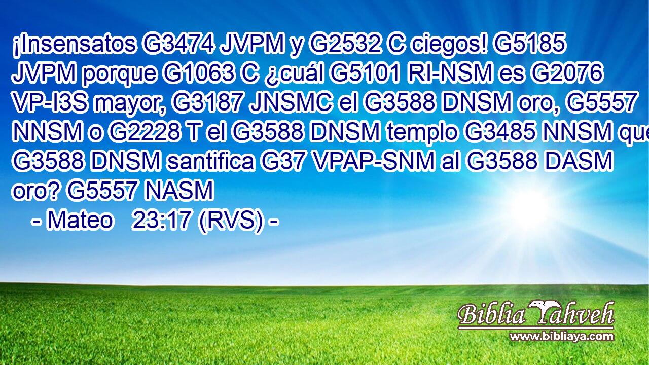 ¡Insensatos G3474 JVPM y G2532 C ciegos! G5185 JVPM porque G1063 C ¿cuál G5101 RI-NSM es G2076 VP-I3S mayor, G3187 JNSMC el G3588 DNSM oro, G5557 NNSM o G2228 T el G3588 DNSM templo G3485 NNSM que G3588 DNSM santifica G37 VPAP-SNM al G3588 DASM oro? G5557 NASM 