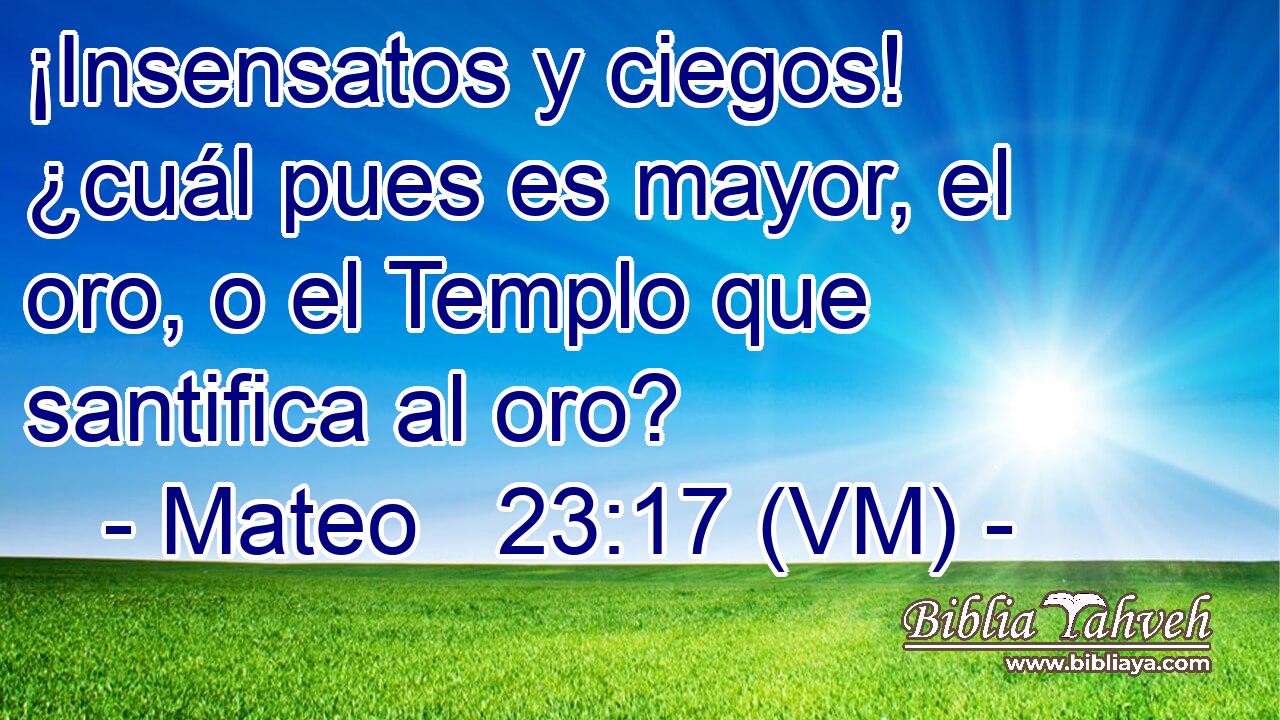  ¡Insensatos y ciegos! ¿cuál pues es mayor, el oro, o el Templo que santifica al oro? 