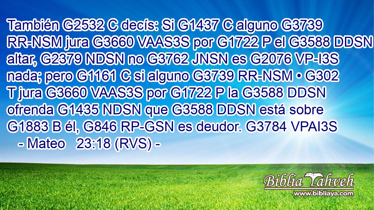 También G2532 C decís: Si G1437 C alguno G3739 RR-NSM jura G3660 VAAS3S por G1722 P el G3588 DDSN altar, G2379 NDSN no G3762 JNSN es G2076 VP-I3S nada; pero G1161 C si alguno G3739 RR-NSM • G302 T jura G3660 VAAS3S por G1722 P la G3588 DDSN ofrenda G1435 NDSN que G3588 DDSN está sobre G1883 B él, G846 RP-GSN es deudor. G3784 VPAI3S 
