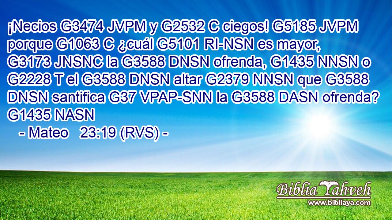¡Necios G3474 JVPM y G2532 C ciegos! G5185 JVPM porque G1063 C ¿cuál G5101 RI-NSN es mayor, G3173 JNSNC la G3588 DNSN ofrenda, G1435 NNSN o G2228 T el G3588 DNSN altar G2379 NNSN que G3588 DNSN santifica G37 VPAP-SNN la G3588 DASN ofrenda? G1435 NASN 