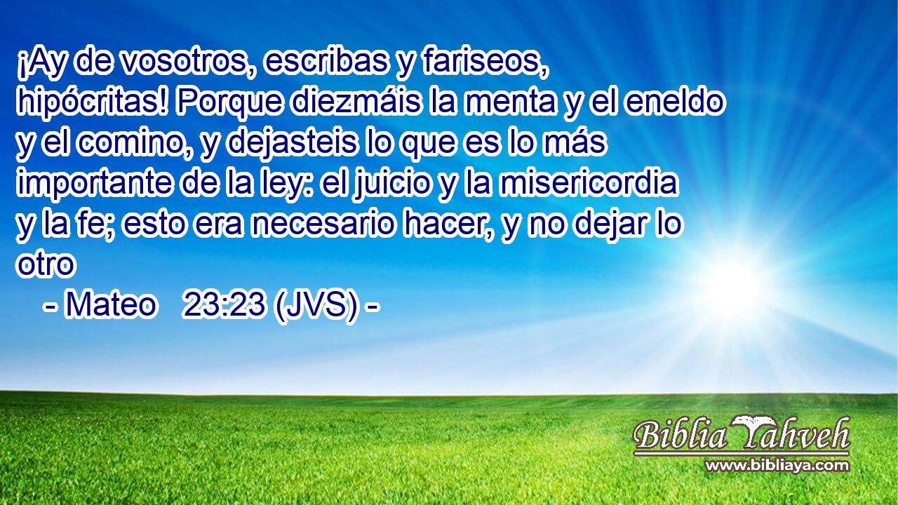 ¡Ay de vosotros, escribas y fariseos, hipócritas! Porque diezmáis la menta y el eneldo y el comino, y dejasteis lo que es lo más importante de la ley: el juicio y la misericordia y la fe; esto era necesario hacer, y no dejar lo otro