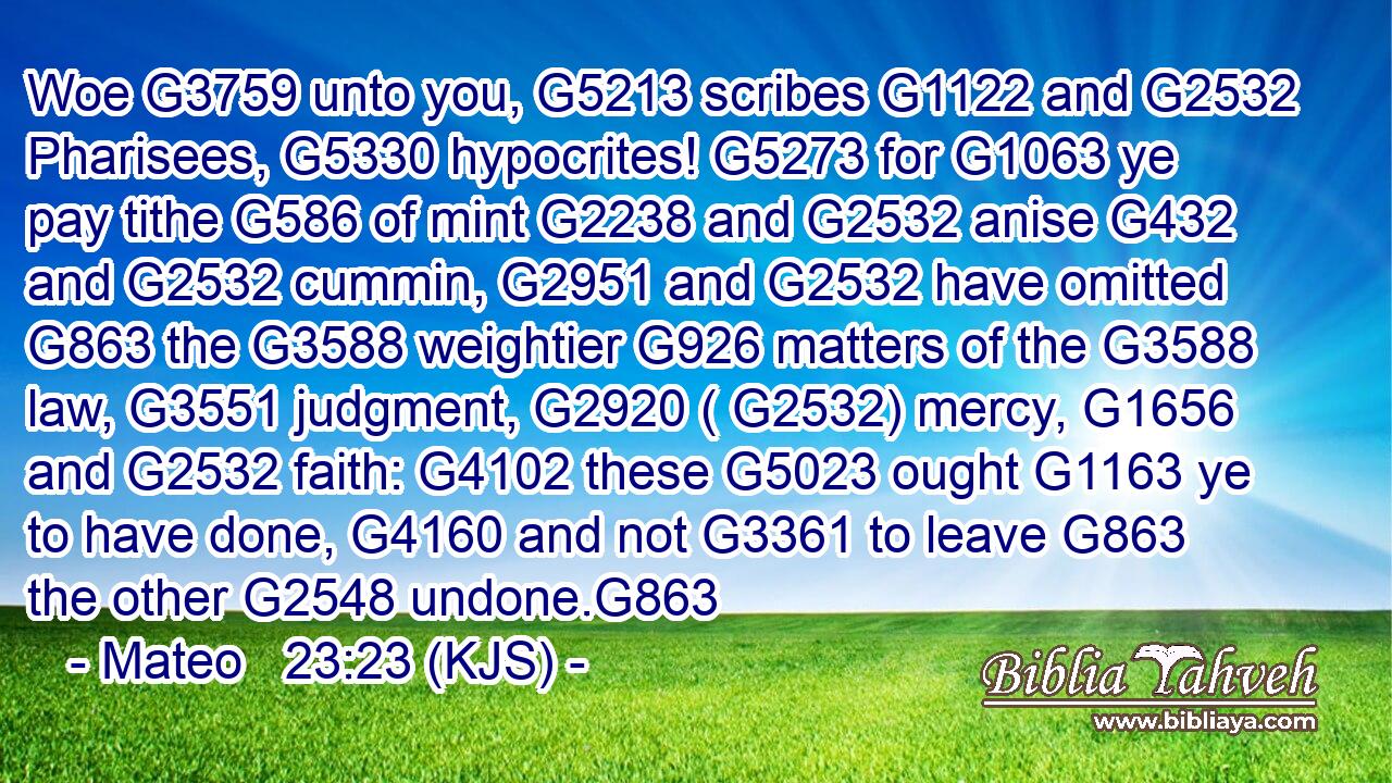 Woe G3759 unto you, G5213 scribes G1122 and G2532 Pharisees, G5330 hypocrites! G5273 for G1063 ye pay tithe G586 of mint G2238 and G2532 anise G432 and G2532 cummin, G2951 and G2532 have omitted G863 the G3588 weightier G926 matters of the G3588 law, G3551 judgment, G2920 ( G2532) mercy, G1656 and G2532 faith: G4102 these G5023 ought G1163 ye to have done, G4160 and not G3361 to leave G863 the other G2548 undone.G863