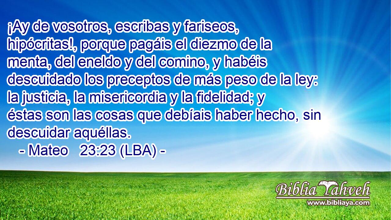 ¡Ay de vosotros, escribas y fariseos, hipócritas!, porque pagáis el diezmo de la menta, del eneldo y del comino, y habéis descuidado los preceptos de más peso de la ley: la justicia, la misericordia y la fidelidad; y éstas son las cosas que debíais haber hecho, sin descuidar aquéllas.