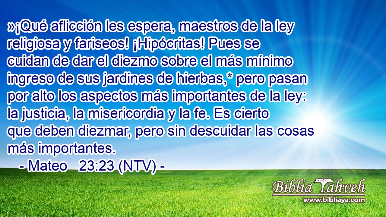 »¡Qué aflicción les espera, maestros de la ley religiosa y fariseos! ¡Hipócritas! Pues se cuidan de dar el diezmo sobre el más mínimo ingreso de sus jardines de hierbas,* pero pasan por alto los aspectos más importantes de la ley: la justicia, la misericordia y la fe. Es cierto que deben diezmar, pero sin descuidar las cosas más importantes.