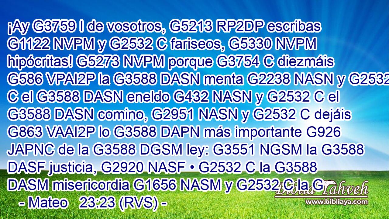 ¡Ay G3759 I de vosotros, G5213 RP2DP escribas G1122 NVPM y G2532 C fariseos, G5330 NVPM hipócritas! G5273 NVPM porque G3754 C diezmáis G586 VPAI2P la G3588 DASN menta G2238 NASN y G2532 C el G3588 DASN eneldo G432 NASN y G2532 C el G3588 DASN comino, G2951 NASN y G2532 C dejáis G863 VAAI2P lo G3588 DAPN más importante G926 JAPNC de la G3588 DGSM ley: G3551 NGSM la G3588 DASF justicia, G2920 NASF • G2532 C la G3588 DASM misericordia G1656 NASM y G2532 C la G