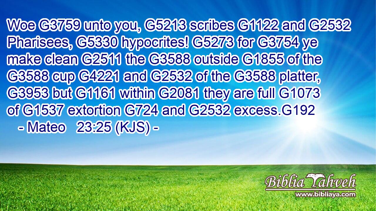 Woe G3759 unto you, G5213 scribes G1122 and G2532 Pharisees, G5330 hypocrites! G5273 for G3754 ye make clean G2511 the G3588 outside G1855 of the G3588 cup G4221 and G2532 of the G3588 platter, G3953 but G1161 within G2081 they are full G1073 of G1537 extortion G724 and G2532 excess.G192