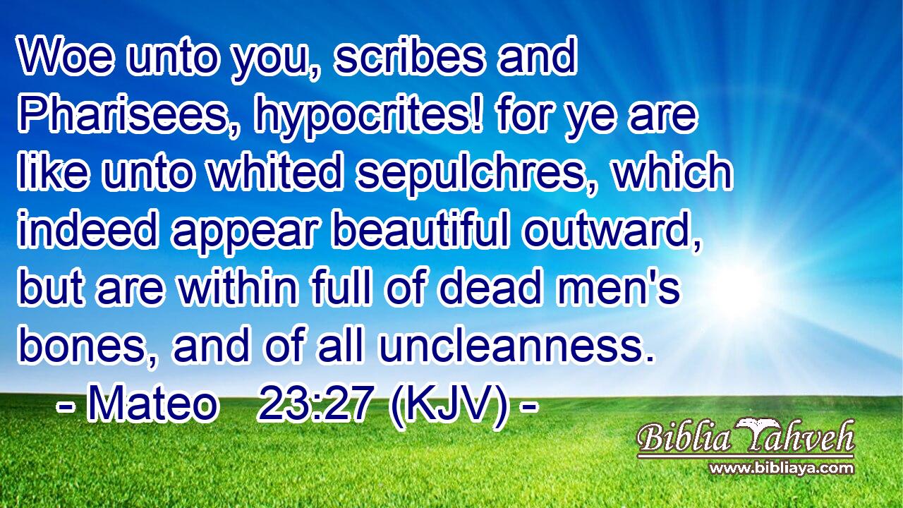 Woe unto you, scribes and Pharisees, hypocrites! for ye are like unto whited sepulchres, which indeed appear beautiful outward, but are within full of dead men's bones, and of all uncleanness.