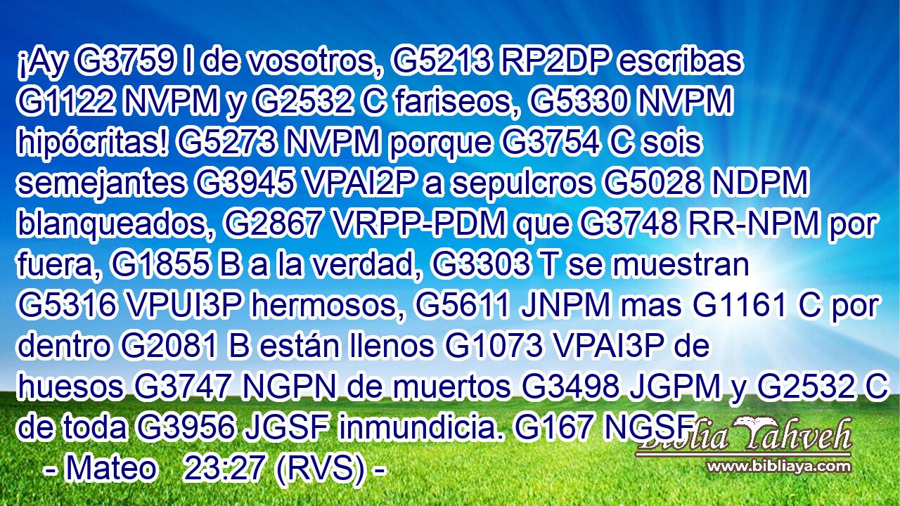 ¡Ay G3759 I de vosotros, G5213 RP2DP escribas G1122 NVPM y G2532 C fariseos, G5330 NVPM hipócritas! G5273 NVPM porque G3754 C sois semejantes G3945 VPAI2P a sepulcros G5028 NDPM blanqueados, G2867 VRPP-PDM que G3748 RR-NPM por fuera, G1855 B a la verdad, G3303 T se muestran G5316 VPUI3P hermosos, G5611 JNPM mas G1161 C por dentro G2081 B están llenos G1073 VPAI3P de huesos G3747 NGPN de muertos G3498 JGPM y G2532 C de toda G3956 JGSF inmundicia. G167 NGSF 