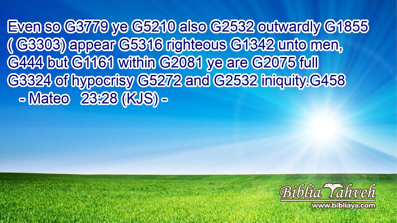 Even so G3779 ye G5210 also G2532 outwardly G1855 ( G3303) appear G5316 righteous G1342 unto men, G444 but G1161 within G2081 ye are G2075 full G3324 of hypocrisy G5272 and G2532 iniquity.G458