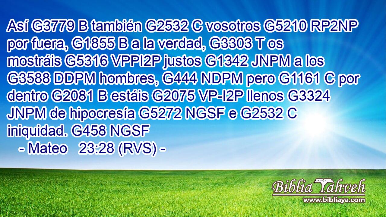 Así G3779 B también G2532 C vosotros G5210 RP2NP por fuera, G1855 B a la verdad, G3303 T os mostráis G5316 VPPI2P justos G1342 JNPM a los G3588 DDPM hombres, G444 NDPM pero G1161 C por dentro G2081 B estáis G2075 VP-I2P llenos G3324 JNPM de hipocresía G5272 NGSF e G2532 C iniquidad. G458 NGSF 