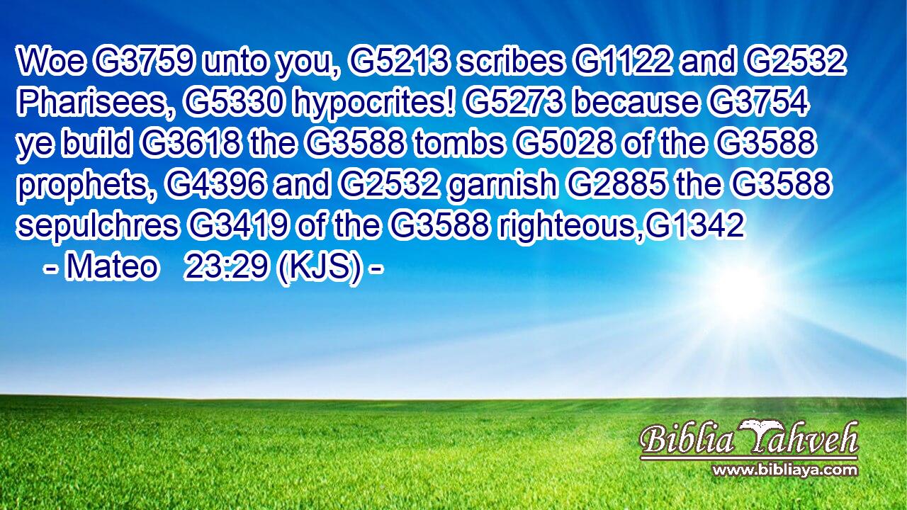 Woe G3759 unto you, G5213 scribes G1122 and G2532 Pharisees, G5330 hypocrites! G5273 because G3754 ye build G3618 the G3588 tombs G5028 of the G3588 prophets, G4396 and G2532 garnish G2885 the G3588 sepulchres G3419 of the G3588 righteous,G1342