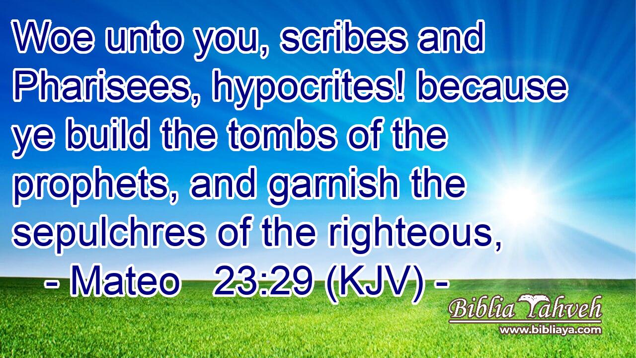 Woe unto you, scribes and Pharisees, hypocrites! because ye build the tombs of the prophets, and garnish the sepulchres of the righteous,