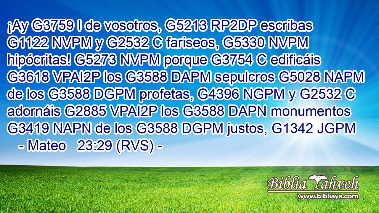 ¡Ay G3759 I de vosotros, G5213 RP2DP escribas G1122 NVPM y G2532 C fariseos, G5330 NVPM hipócritas! G5273 NVPM porque G3754 C edificáis G3618 VPAI2P los G3588 DAPM sepulcros G5028 NAPM de los G3588 DGPM profetas, G4396 NGPM y G2532 C adornáis G2885 VPAI2P los G3588 DAPN monumentos G3419 NAPN de los G3588 DGPM justos, G1342 JGPM 