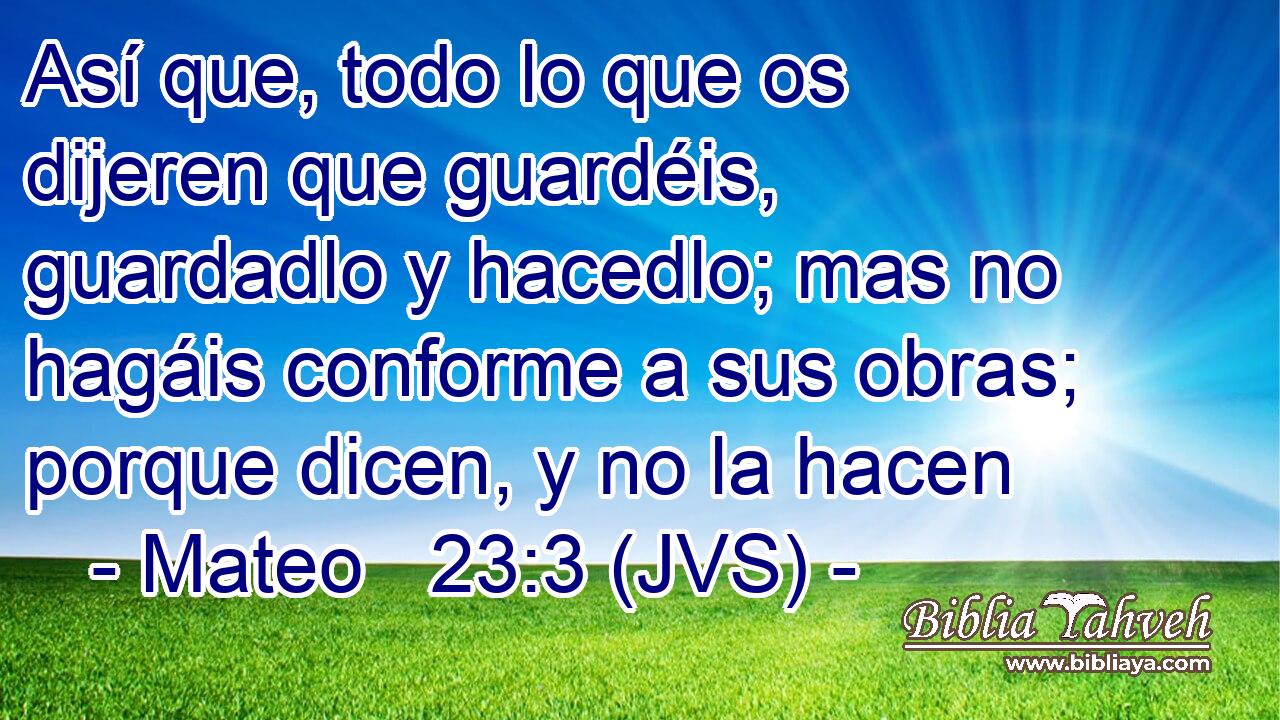 Así que, todo lo que os dijeren que guardéis, guardadlo y hacedlo; mas no hagáis conforme a sus obras; porque dicen, y no la hacen