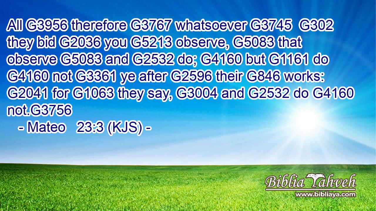 All G3956 therefore G3767 whatsoever G3745  G302 they bid G2036 you G5213 observe, G5083 that observe G5083 and G2532 do; G4160 but G1161 do G4160 not G3361 ye after G2596 their G846 works: G2041 for G1063 they say, G3004 and G2532 do G4160 not.G3756