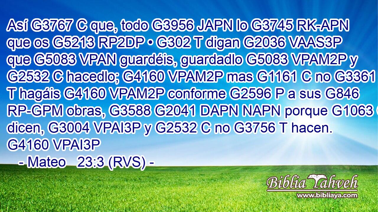 Así G3767 C que, todo G3956 JAPN lo G3745 RK-APN que os G5213 RP2DP • G302 T digan G2036 VAAS3P que G5083 VPAN guardéis, guardadlo G5083 VPAM2P y G2532 C hacedlo; G4160 VPAM2P mas G1161 C no G3361 T hagáis G4160 VPAM2P conforme G2596 P a sus G846 RP-GPM obras, G3588 G2041 DAPN NAPN porque G1063 C dicen, G3004 VPAI3P y G2532 C no G3756 T hacen. G4160 VPAI3P 