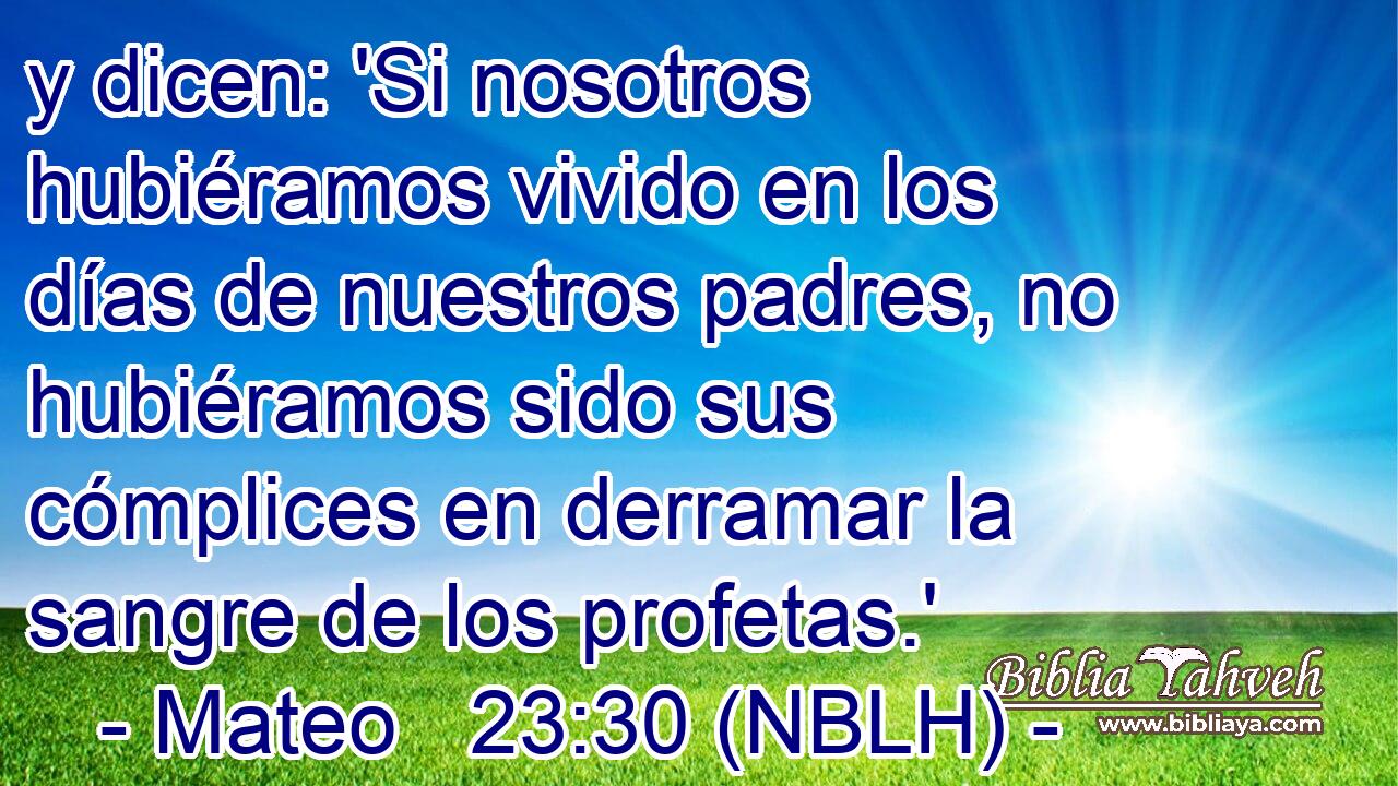  y dicen: 'Si nosotros hubiéramos vivido en los días de nuestros padres, no hubiéramos sido sus cómplices en derramar la sangre de los profetas.' 