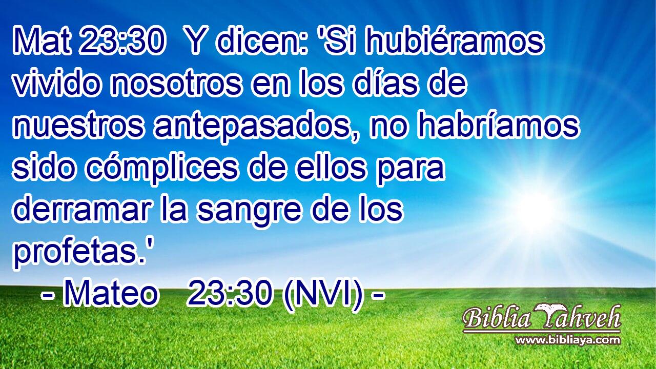 Mat 23:30  Y dicen: 'Si hubiéramos vivido nosotros en los días de nuestros antepasados, no habríamos sido cómplices de ellos para derramar la sangre de los profetas.' 
